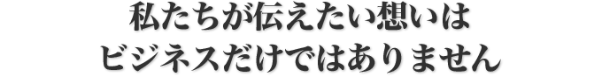 私たちが伝えたい想いはビジネスだけではありません