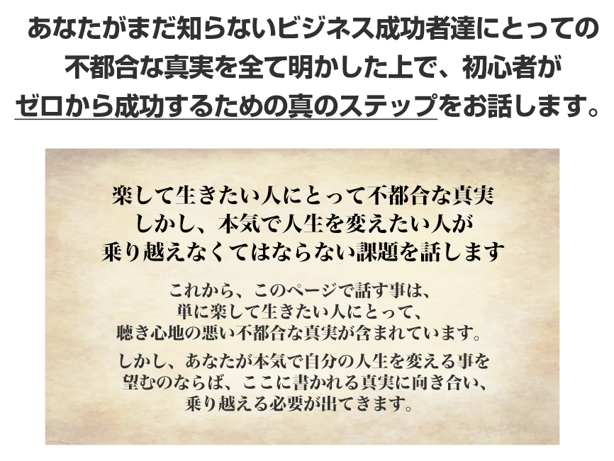 あなたがまだ知らないビジネス成功者達にとっての不都合な真実を全て明かした上で、初心者がゼロから成功するための真のステップをお話します。