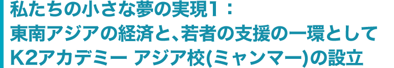 私たちの小さな夢の実現1：東南アジアの経済と、若者の支援の一環としてK2アカデミー アジア校(ミャンマー)の設立