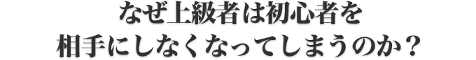 なぜ上級者は初心者を相手にしなくなってしまうのか？