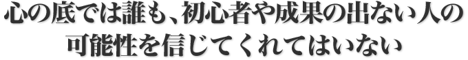 心の底では誰も、初心者や成果の出ない人の可能性を信じてくれてはいない