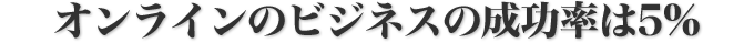 オンラインのビジネスの成功率は5%