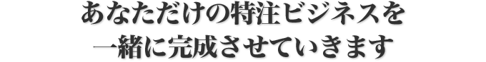 あなただけの特注ビジネスを一緒に完成させていきます