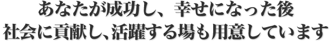 あなたが成功し、幸せになった後社会に貢献し、活躍する場も用意しています