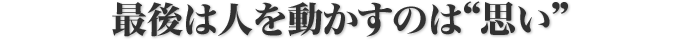 最後は人を動かすのは”思い”