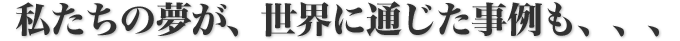 私たちの夢が、世界に通じた事例も、、、